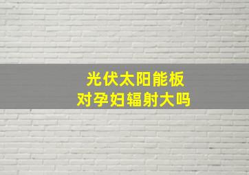 光伏太阳能板对孕妇辐射大吗