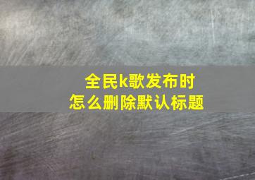 全民k歌发布时怎么删除默认标题