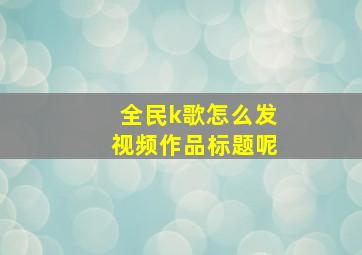 全民k歌怎么发视频作品标题呢