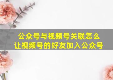 公众号与视频号关联怎么让视频号的好友加入公众号