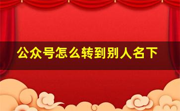 公众号怎么转到别人名下