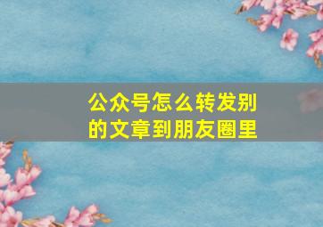 公众号怎么转发别的文章到朋友圈里