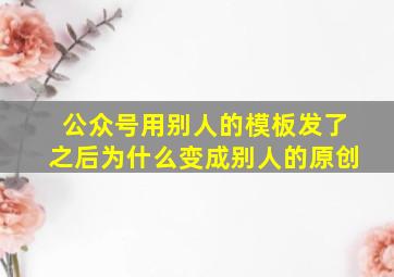 公众号用别人的模板发了之后为什么变成别人的原创