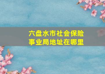 六盘水市社会保险事业局地址在哪里