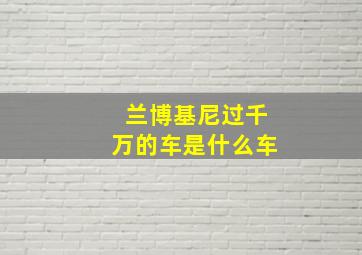 兰博基尼过千万的车是什么车