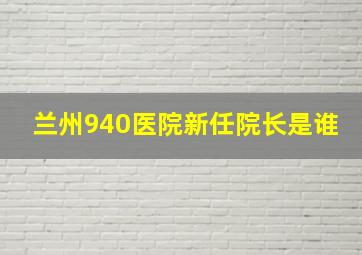 兰州940医院新任院长是谁