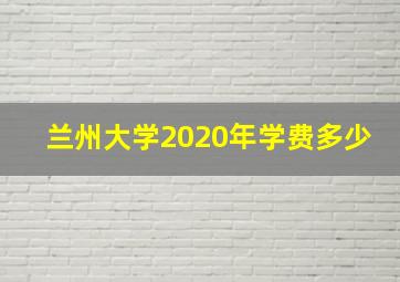 兰州大学2020年学费多少