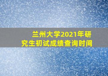 兰州大学2021年研究生初试成绩查询时间