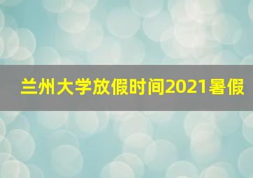 兰州大学放假时间2021暑假