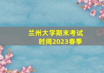 兰州大学期末考试时间2023春季