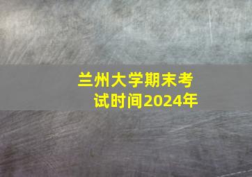 兰州大学期末考试时间2024年