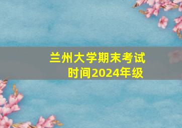 兰州大学期末考试时间2024年级