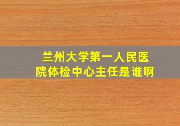 兰州大学第一人民医院体检中心主任是谁啊