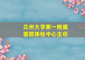 兰州大学第一附属医院体检中心主任