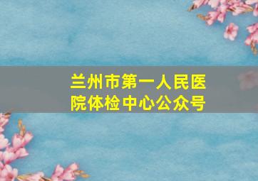 兰州市第一人民医院体检中心公众号