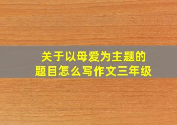 关于以母爱为主题的题目怎么写作文三年级