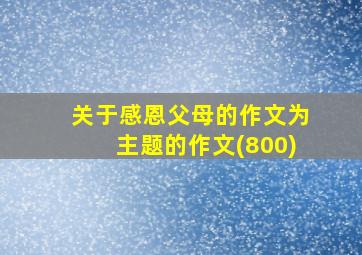 关于感恩父母的作文为主题的作文(800)