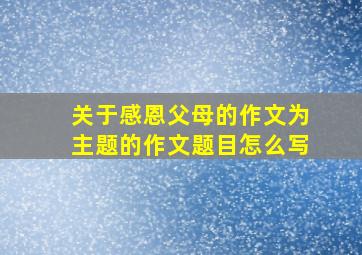 关于感恩父母的作文为主题的作文题目怎么写