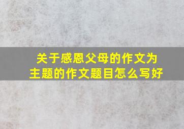 关于感恩父母的作文为主题的作文题目怎么写好