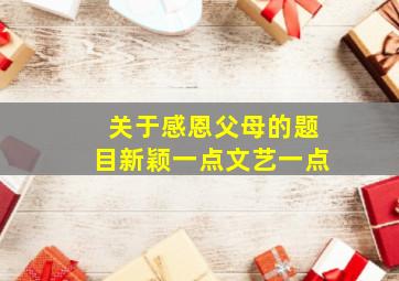 关于感恩父母的题目新颖一点文艺一点