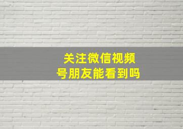 关注微信视频号朋友能看到吗