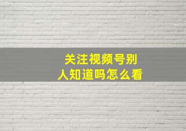 关注视频号别人知道吗怎么看