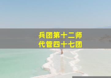 兵团第十二师代管四十七团