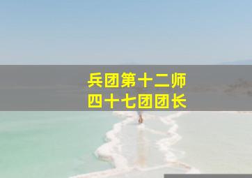 兵团第十二师四十七团团长