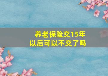 养老保险交15年以后可以不交了吗