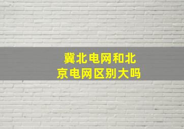 冀北电网和北京电网区别大吗