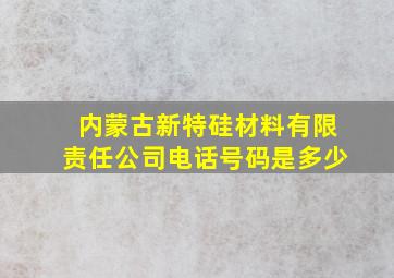 内蒙古新特硅材料有限责任公司电话号码是多少