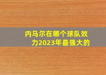 内马尔在哪个球队效力2023年最强大的