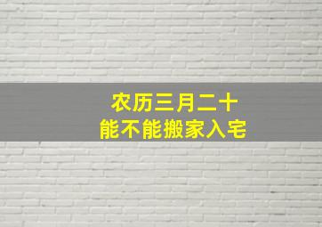 农历三月二十能不能搬家入宅