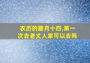 农历的腊月十四,第一次去老丈人家可以去吗