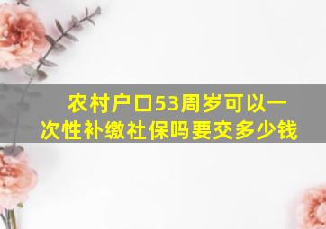 农村户口53周岁可以一次性补缴社保吗要交多少钱