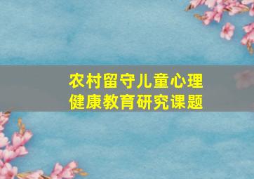 农村留守儿童心理健康教育研究课题