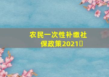 农民一次性补缴社保政策2021㇏