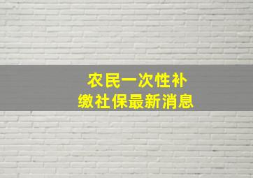 农民一次性补缴社保最新消息