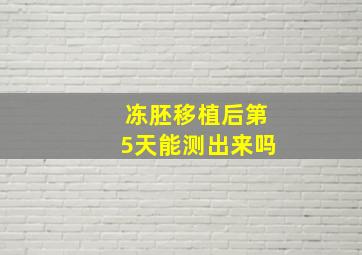 冻胚移植后第5天能测出来吗