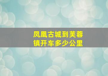 凤凰古城到芙蓉镇开车多少公里