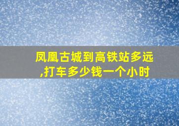 凤凰古城到高铁站多远,打车多少钱一个小时