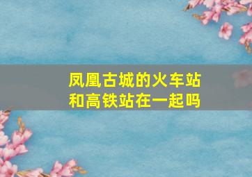 凤凰古城的火车站和高铁站在一起吗