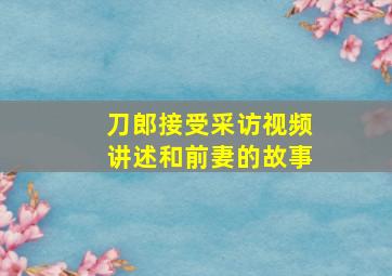 刀郎接受采访视频讲述和前妻的故事