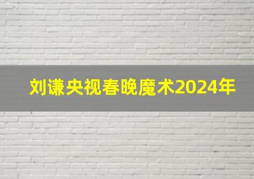 刘谦央视春晚魔术2024年