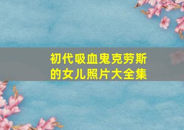 初代吸血鬼克劳斯的女儿照片大全集