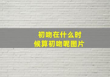 初吻在什么时候算初吻呢图片