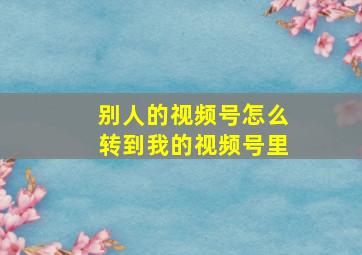 别人的视频号怎么转到我的视频号里