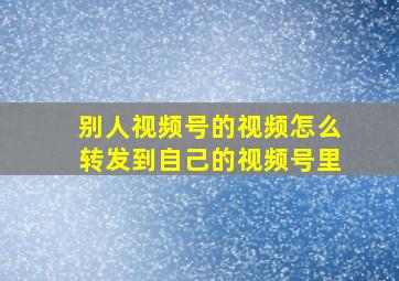 别人视频号的视频怎么转发到自己的视频号里