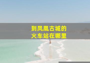 到凤凰古城的火车站在哪里