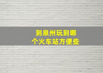 到泉州玩到哪个火车站方便些